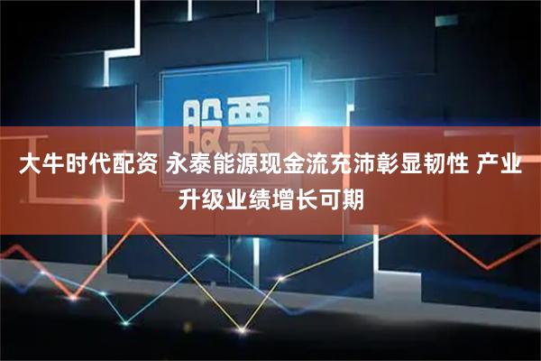 大牛时代配资 永泰能源现金流充沛彰显韧性 产业升级业绩增长可期
