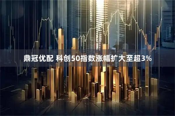 鼎冠优配 科创50指数涨幅扩大至超3%