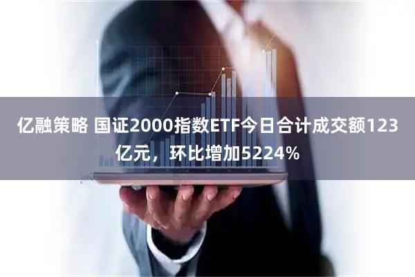 亿融策略 国证2000指数ETF今日合计成交额123亿元，环比增加5224%