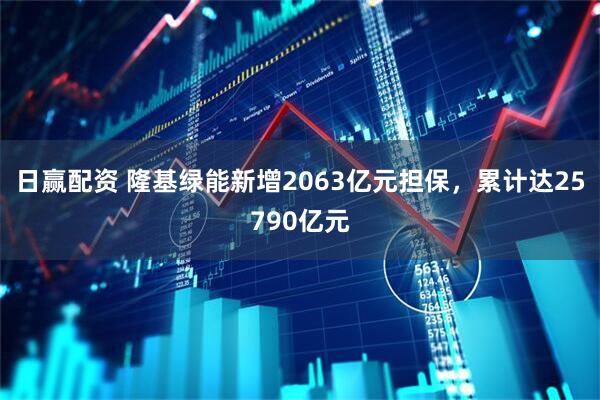 日赢配资 隆基绿能新增2063亿元担保，累计达25790亿元