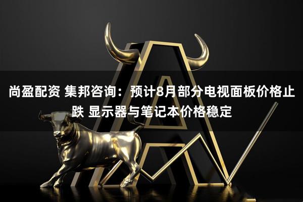 尚盈配资 集邦咨询：预计8月部分电视面板价格止跌 显示器与笔记本价格稳定