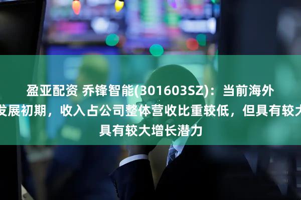 盈亚配资 乔锋智能(301603SZ)：当前海外业务尚处发展初期，收入占公司整体营收比重较低，但具有较大增长潜力