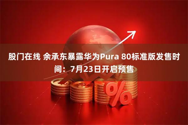 股门在线 余承东暴露华为Pura 80标准版发售时间：7月23日开启预售