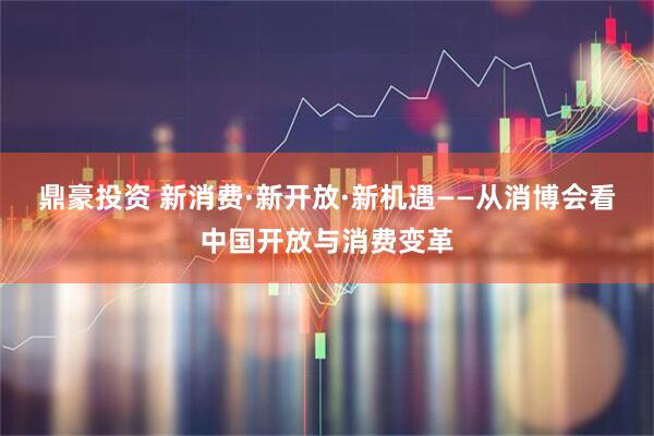 鼎豪投资 新消费·新开放·新机遇——从消博会看中国开放与消费变革
