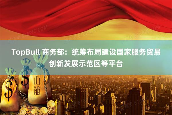 TopBull 商务部：统筹布局建设国家服务贸易创新发展示范区等平台