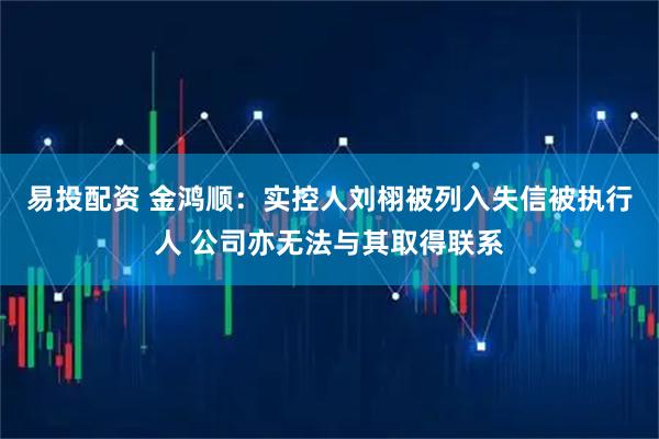 易投配资 金鸿顺：实控人刘栩被列入失信被执行人 公司亦无法与其取得联系