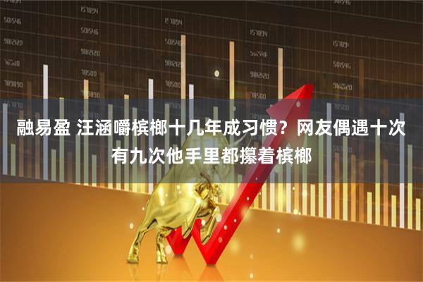 融易盈 汪涵嚼槟榔十几年成习惯?网友偶遇十次有九次他手里都攥着槟榔