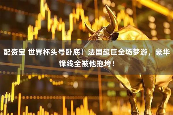 配资宝 世界杯头号卧底!法国超巨全场梦游,豪华锋线全被他拖垮!