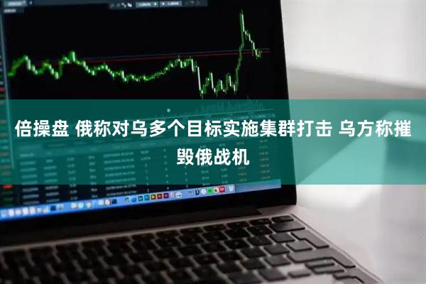倍操盘 俄称对乌多个目标实施集群打击 乌方称摧毁俄战机