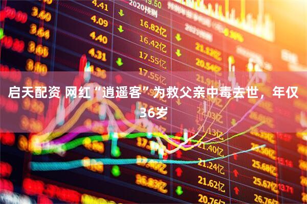 启天配资 网红“逍遥客”为救父亲中毒去世，年仅36岁