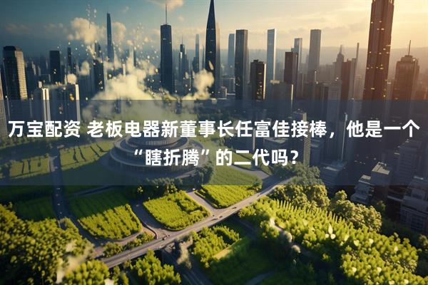 万宝配资 老板电器新董事长任富佳接棒，他是一个“瞎折腾”的二代吗？