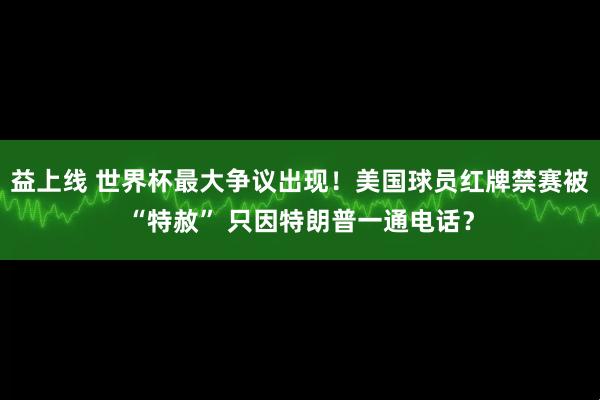 益上线 世界杯最大争议出现！美国球员红牌禁赛被“特赦” 只因特朗普一通电话？